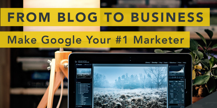 From Blog To Business: How To Make Google Your #1 Marketer